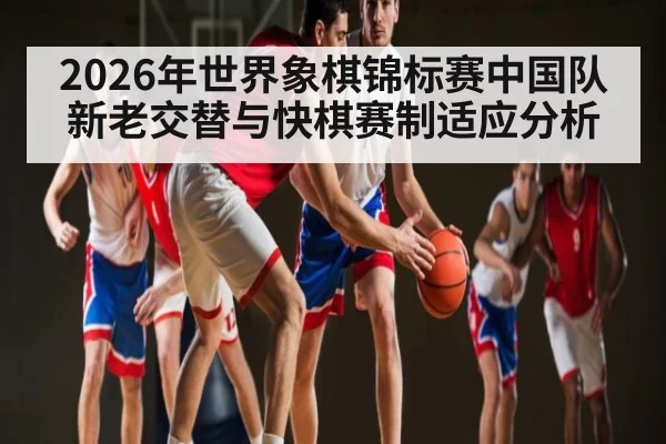 2026年世界象棋锦标赛中国队新老交替与快棋赛制适应分析